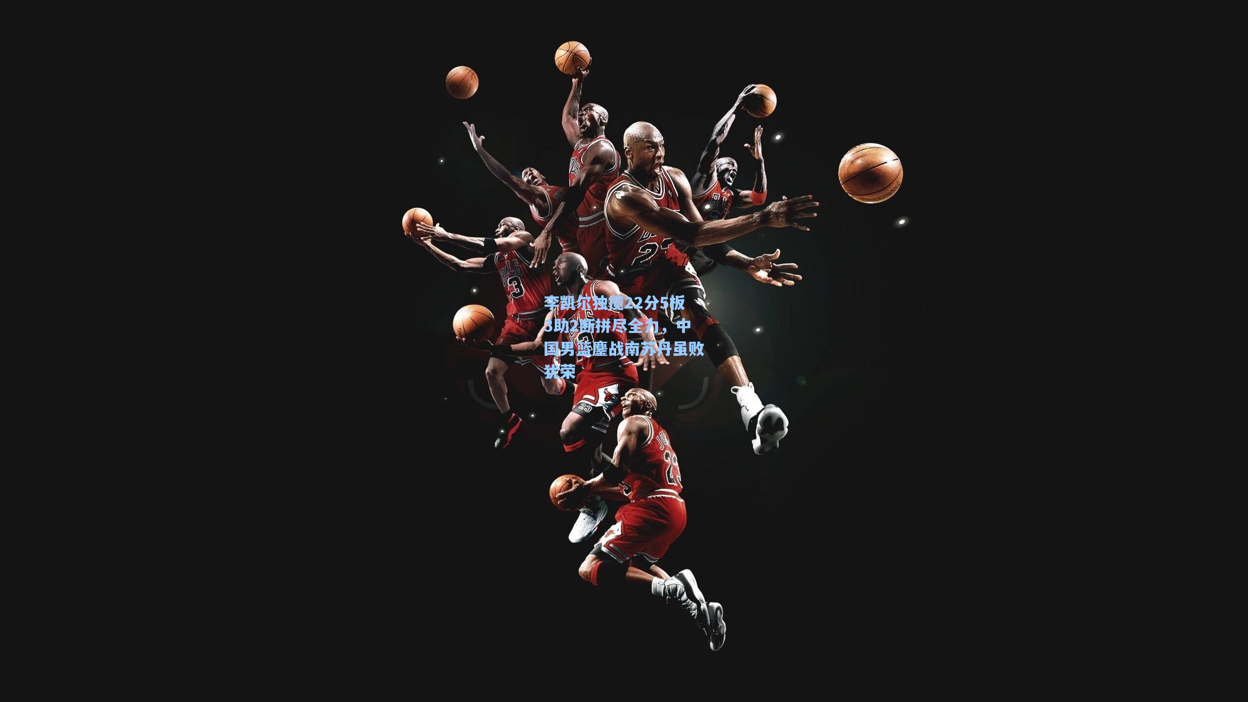 李凯尔独揽22分5板3助2断拼尽全力，中国男篮鏖战南苏丹虽败犹荣